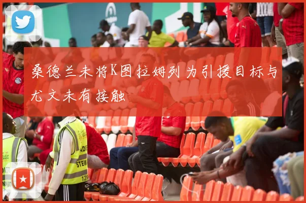 桑德兰未将K图拉姆列为引援目标与尤文未有接触