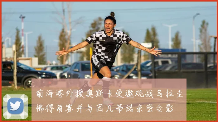 前海港外援奥斯卡受邀观战乌拉圭佛得角赛并与因凡蒂诺亲密合影