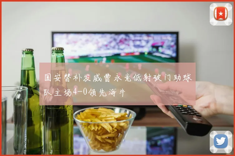 国安替补发威曹永竞低射破门助球队主场4-0领先海牛