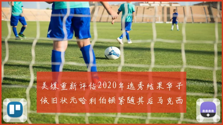 美媒重新评估2020年选秀结果华子依旧状元哈利伯顿紧随其后马克西位列探花