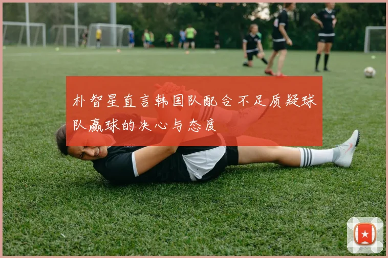 朴智星直言韩国队配合不足质疑球队赢球的决心与态度