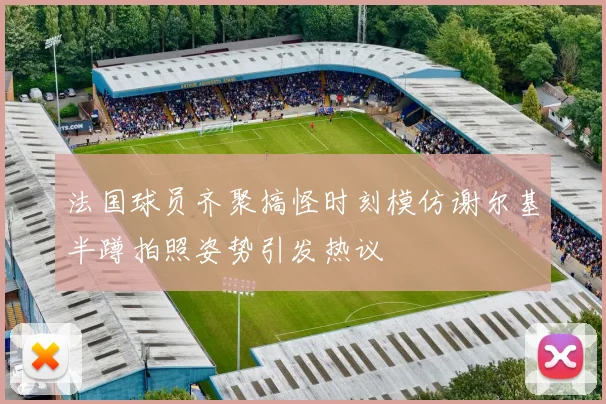 法国球员齐聚搞怪时刻模仿谢尔基半蹲拍照姿势引发热议