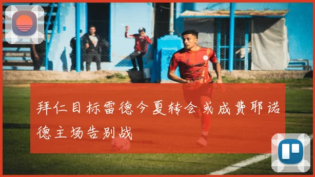 拜仁目标雷德今夏转会或成费耶诺德主场告别战