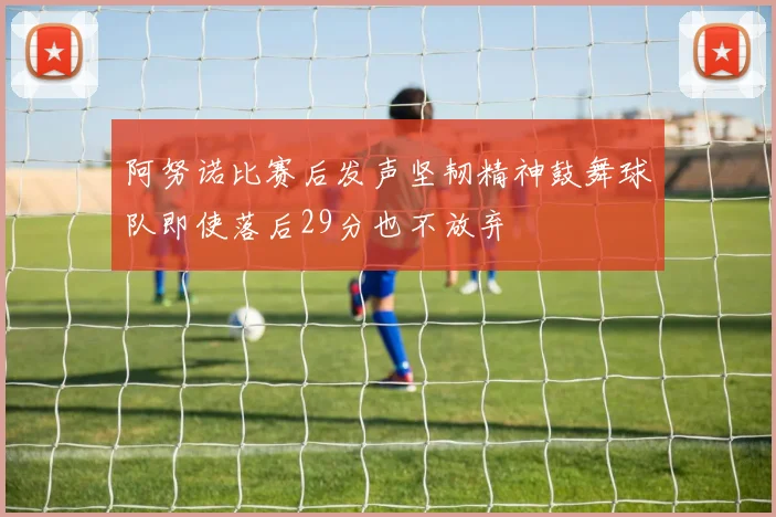 阿努诺比赛后发声坚韧精神鼓舞球队即使落后29分也不放弃