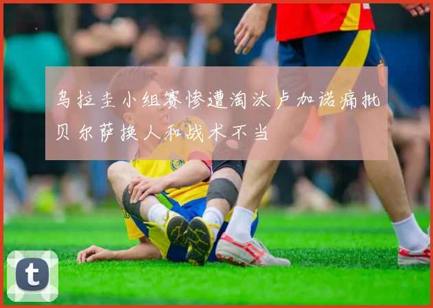 乌拉圭小组赛惨遭淘汰卢加诺痛批贝尔萨换人和战术不当