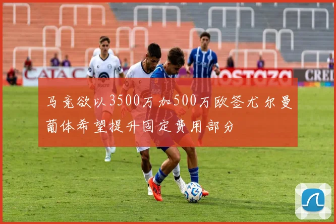 马竞欲以3500万加500万欧签尤尔曼葡体希望提升固定费用部分