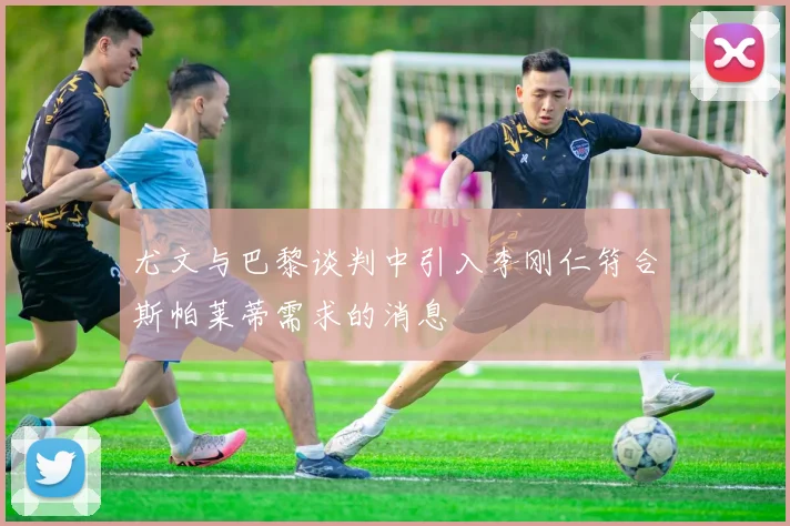 尤文与巴黎谈判中引入李刚仁符合斯帕莱蒂需求的消息