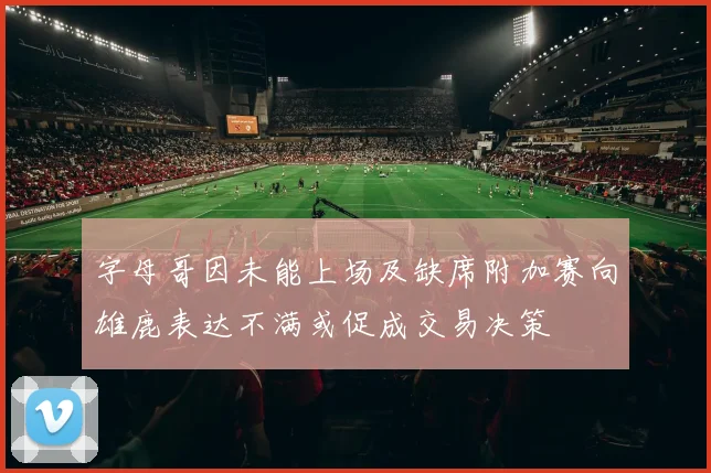 字母哥因未能上场及缺席附加赛向雄鹿表达不满或促成交易决策