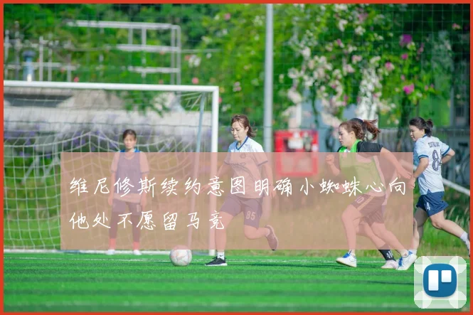 维尼修斯续约意图明确小蜘蛛心向他处不愿留马竞